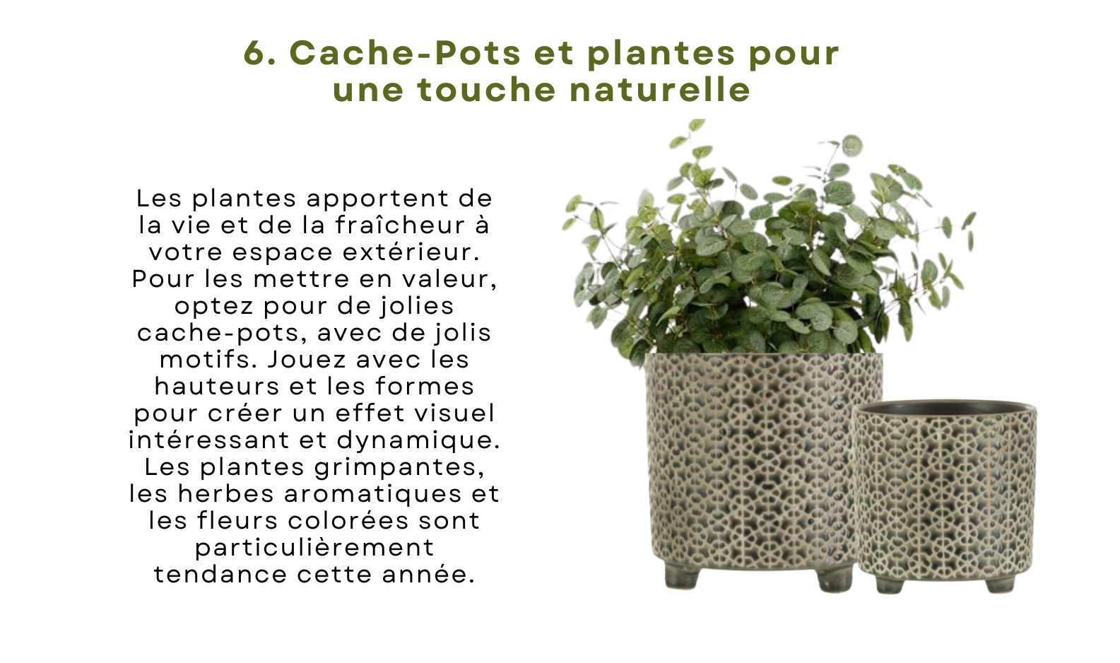 Les plantes apportent de la vie et de la fraîcheur à votre espace extérieur. Pour les mettre en valeur, optez pour de jolies cache-pots, avec de jolis motifs. Jouez avec les hauteurs et les formes pour créer un effet visuel intéressant et dynamique. Les plantes grimpantes, les herbes aromatiques et les fleurs colorées sont particulièrement tendance cette année.